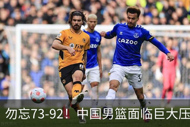 勿忘73-92！中国男篮面临巨大压力，三人角色至关重要